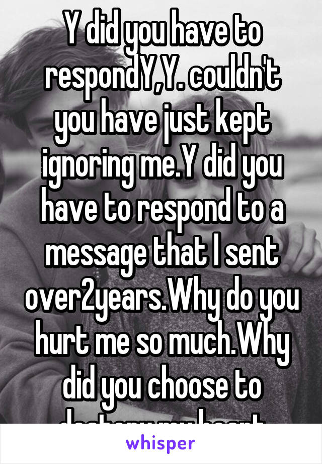 Y did you have to respondY,Y. couldn't you have just kept ignoring me.Y did you have to respond to a message that I sent over2years.Why do you hurt me so much.Why did you choose to destory my heart