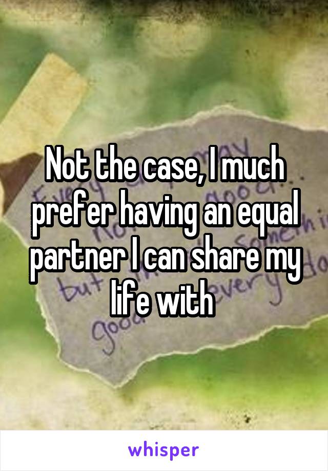 Not the case, I much prefer having an equal partner I can share my life with 
