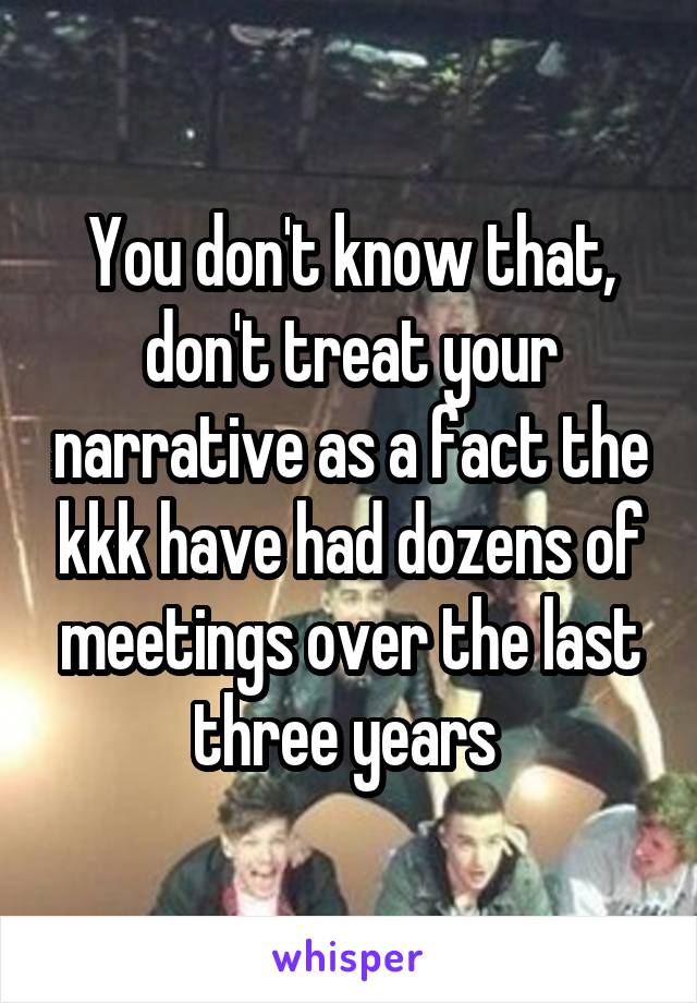 You don't know that, don't treat your narrative as a fact the kkk have had dozens of meetings over the last three years 