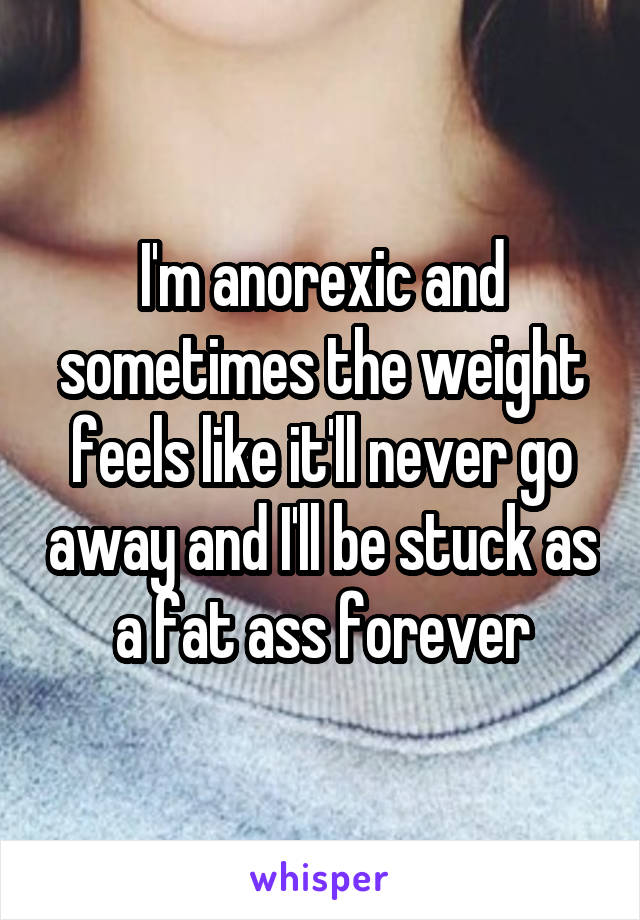 I'm anorexic and sometimes the weight feels like it'll never go away and I'll be stuck as a fat ass forever
