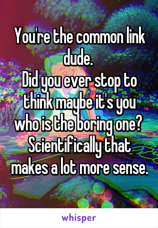 You're the common link dude. 
Did you ever stop to think maybe it's you who is the boring one? 
Scientifically that makes a lot more sense. 