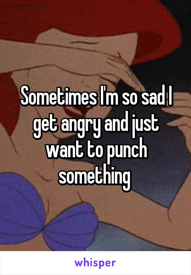 Sometimes I'm so sad I get angry and just want to punch something 
