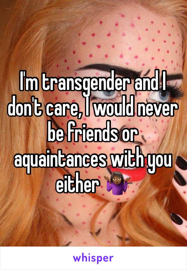 I'm transgender and I don't care, I would never be friends or aquaintances with you either 🤷🏾‍♀️