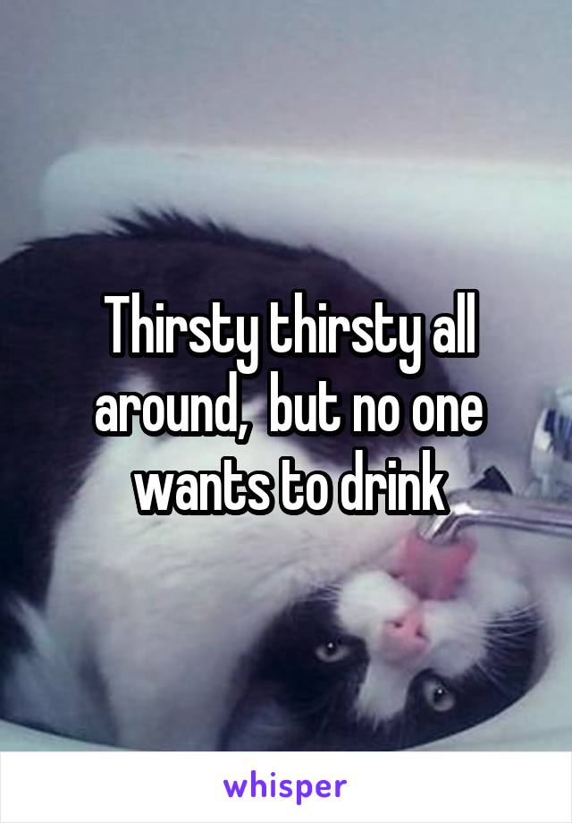 Thirsty thirsty all around,  but no one wants to drink