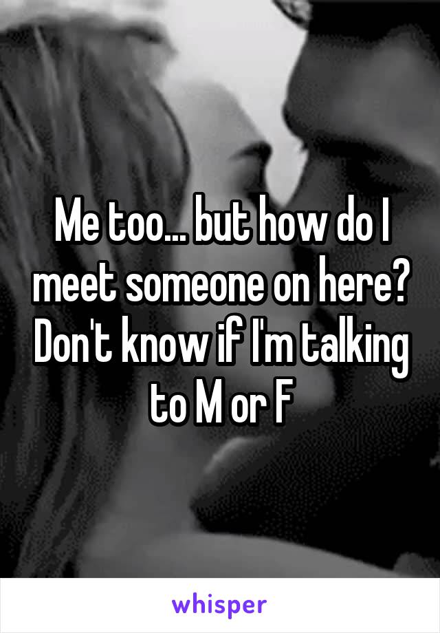 Me too... but how do I meet someone on here? Don't know if I'm talking to M or F