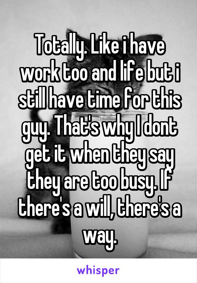 Totally. Like i have work too and life but i still have time for this guy. That's why I dont get it when they say they are too busy. If there's a will, there's a way.