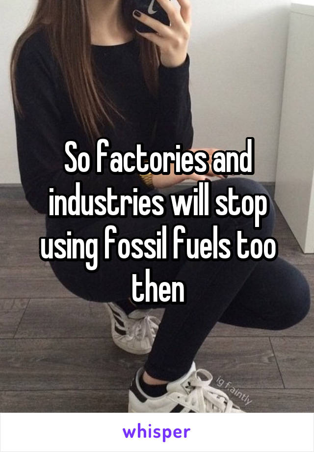 So factories and industries will stop using fossil fuels too then