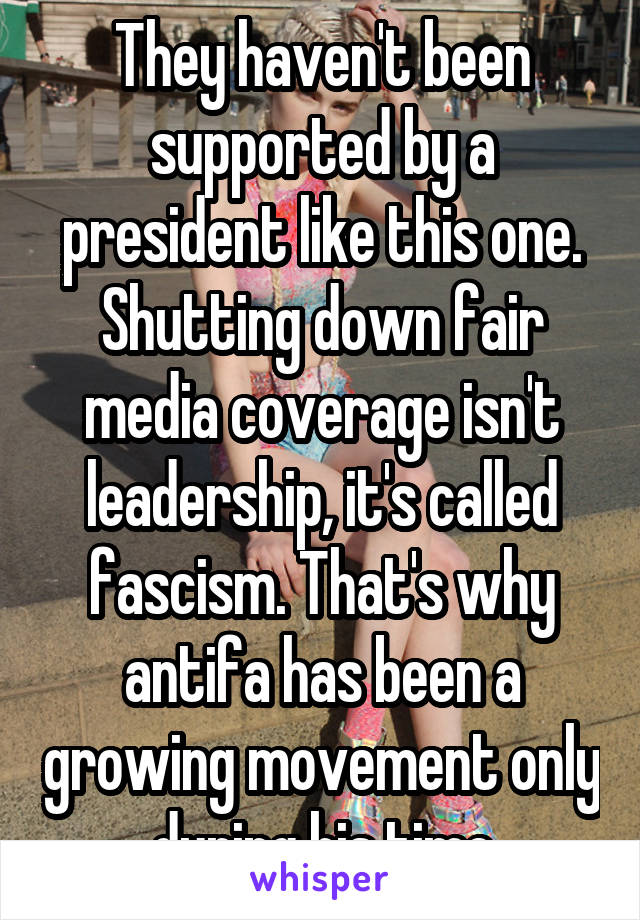 They haven't been supported by a president like this one. Shutting down fair media coverage isn't leadership, it's called fascism. That's why antifa has been a growing movement only during his time