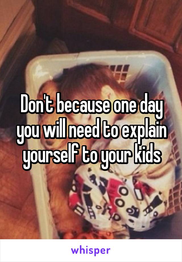 Don't because one day you will need to explain yourself to your kids