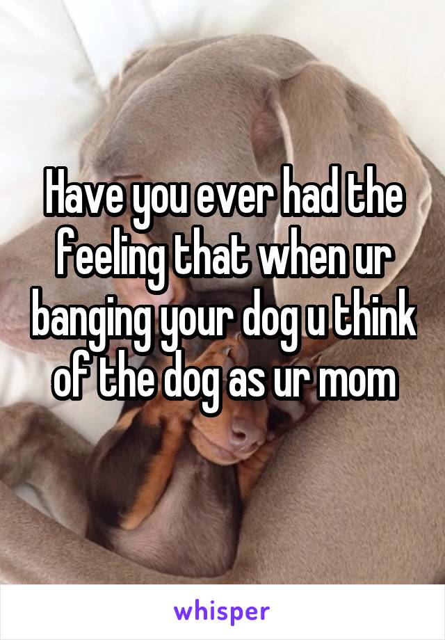 Have you ever had the feeling that when ur banging your dog u think of the dog as ur mom
