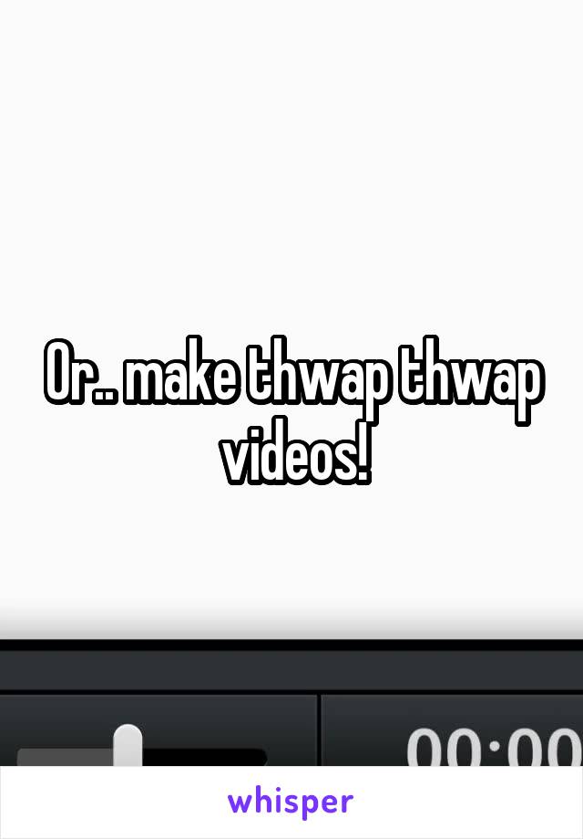 Or.. make thwap thwap videos!