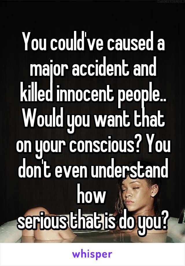 You could've caused a major accident and killed innocent people.. Would you want that on your conscious? You don't even understand how 
serious that is do you?