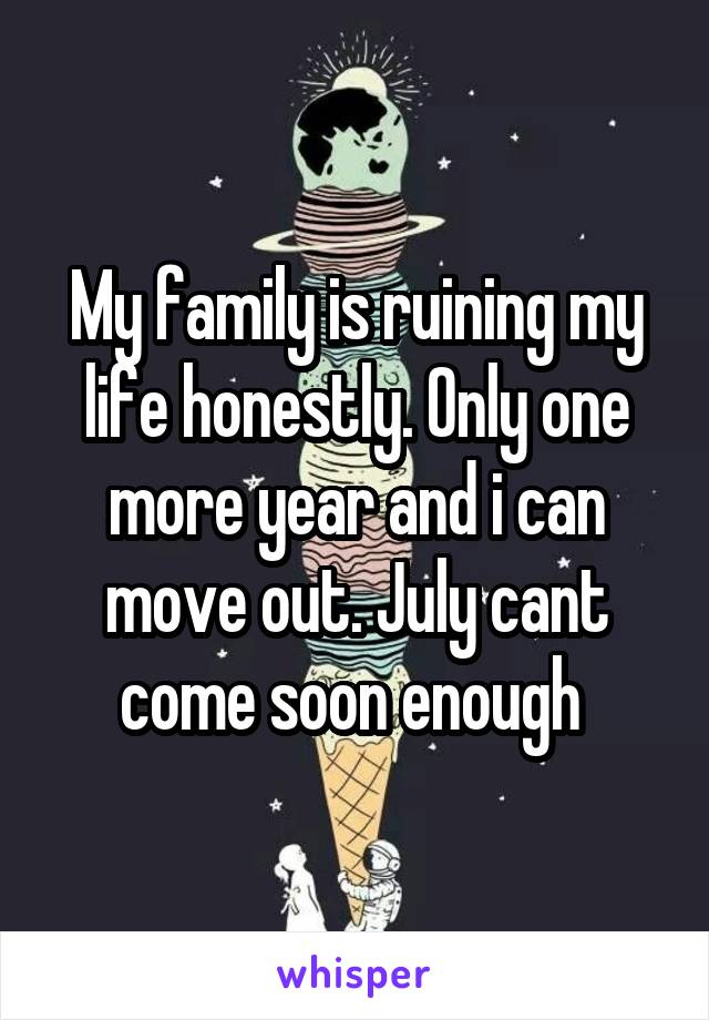 My family is ruining my life honestly. Only one more year and i can move out. July cant come soon enough 