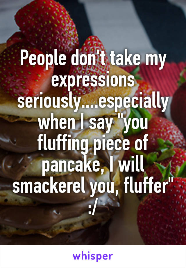 People don't take my expressions seriously....especially when I say "you fluffing piece of pancake, I will smackerel you, fluffer"
:/