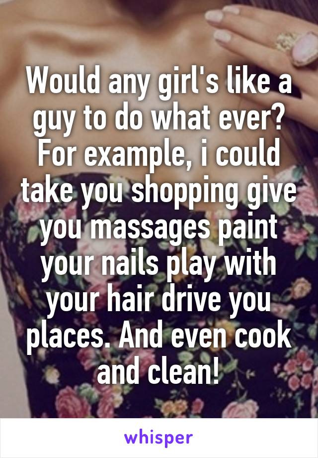 Would any girl's like a guy to do what ever? For example, i could take you shopping give you massages paint your nails play with your hair drive you places. And even cook and clean!