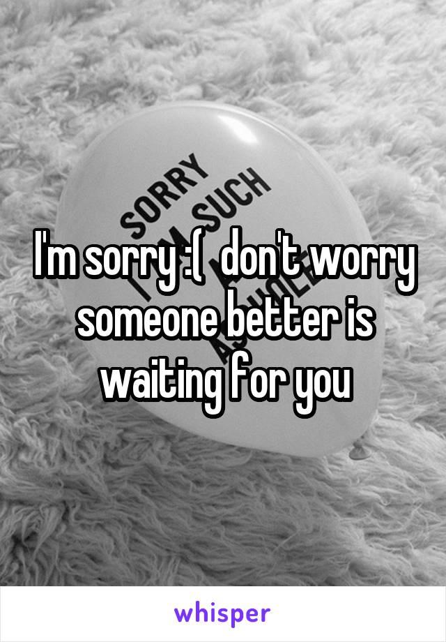 I'm sorry :(  don't worry someone better is waiting for you