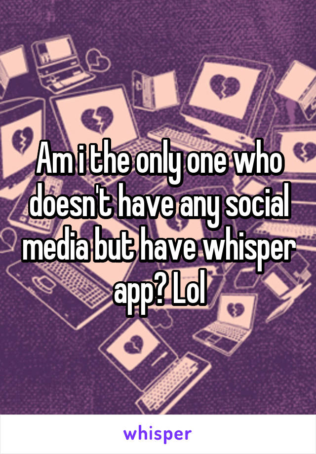 Am i the only one who doesn't have any social media but have whisper app? Lol