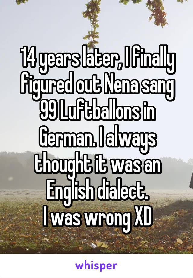 14 years later, I finally figured out Nena sang 99 Luftballons in German. I always thought it was an English dialect.
I was wrong XD