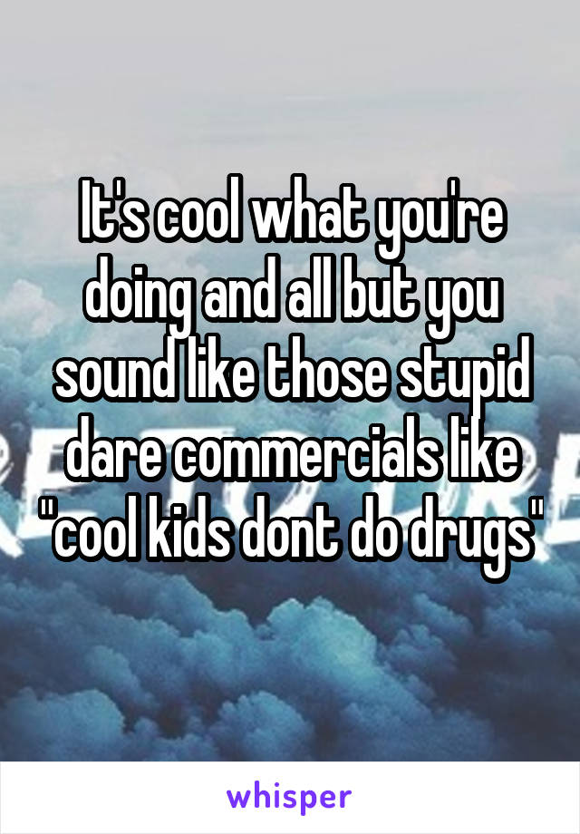 It's cool what you're doing and all but you sound like those stupid dare commercials like "cool kids dont do drugs" 