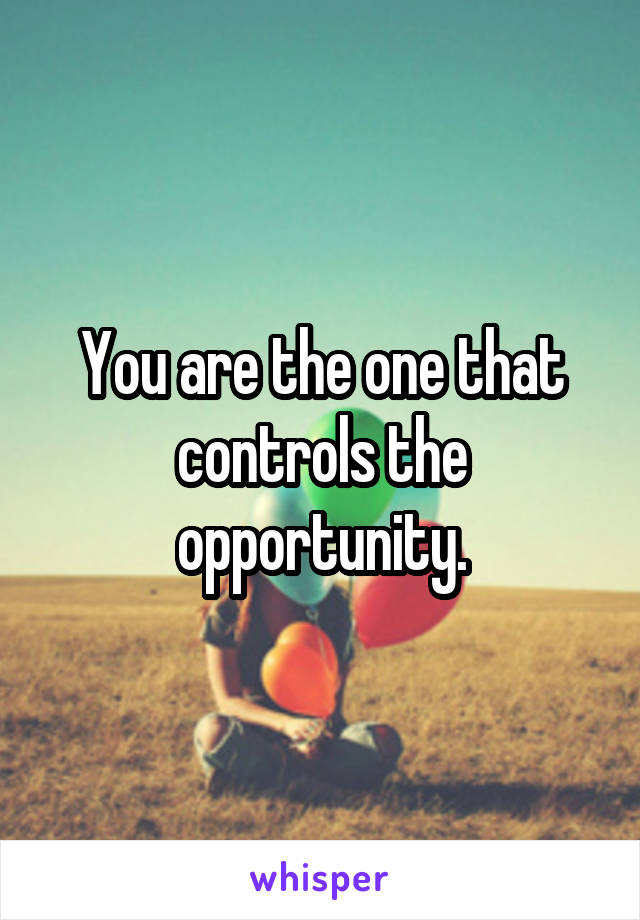 You are the one that controls the opportunity.
