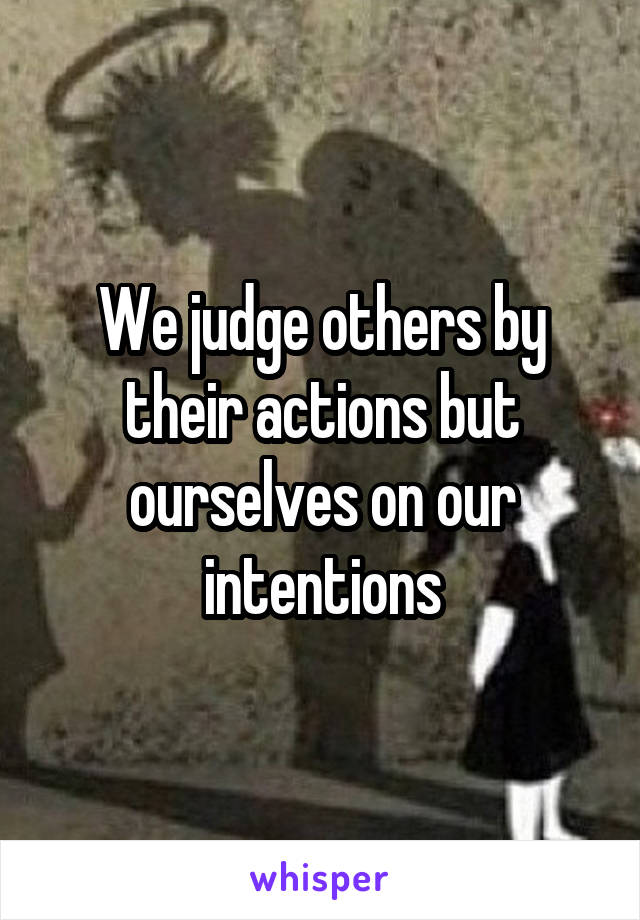 We judge others by their actions but ourselves on our intentions