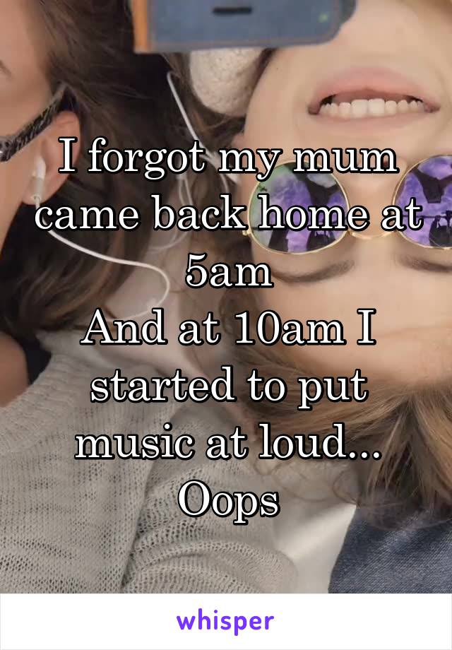 I forgot my mum came back home at 5am
And at 10am I started to put music at loud...
Oops