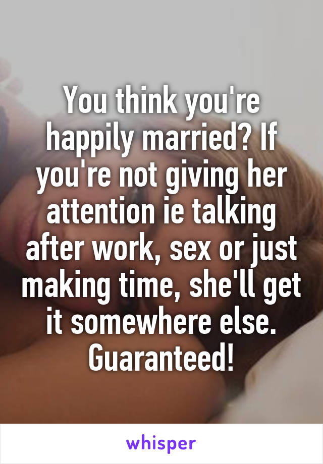 You think you're happily married? If you're not giving her attention ie talking after work, sex or just making time, she'll get it somewhere else.
Guaranteed!