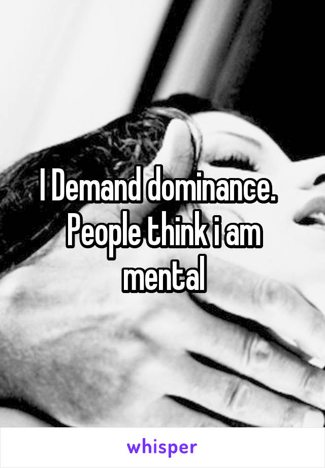 I Demand dominance.  
People think i am mental