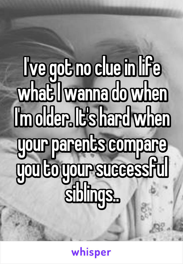 I've got no clue in life what I wanna do when I'm older. It's hard when your parents compare you to your successful siblings..