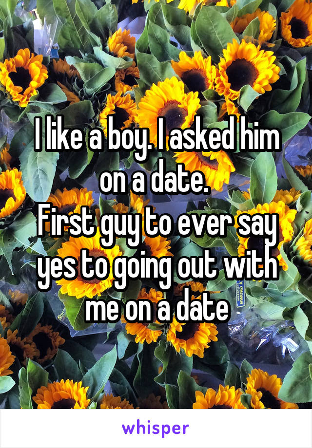 I like a boy. I asked him on a date. 
First guy to ever say yes to going out with me on a date