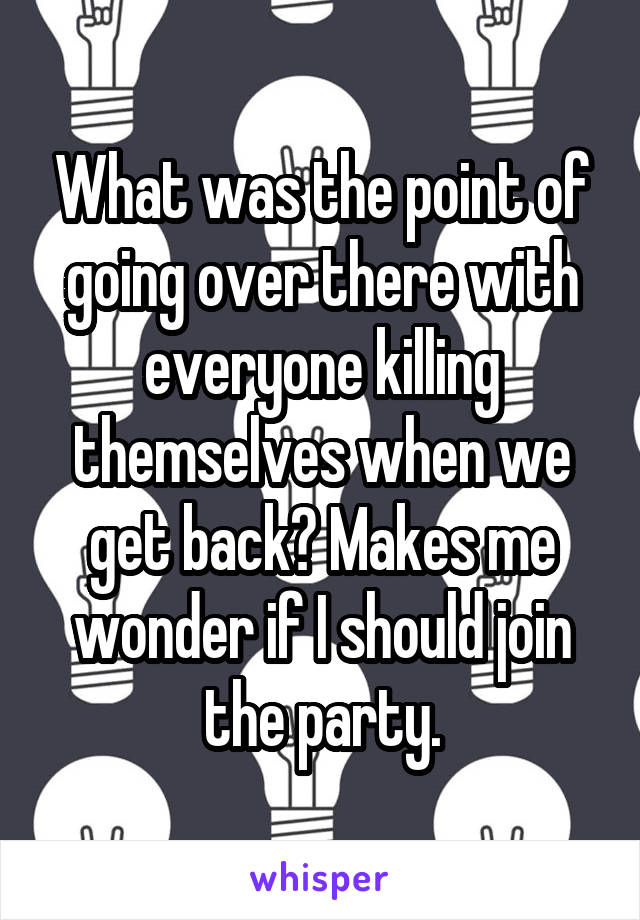 What was the point of going over there with everyone killing themselves when we get back? Makes me wonder if I should join the party.