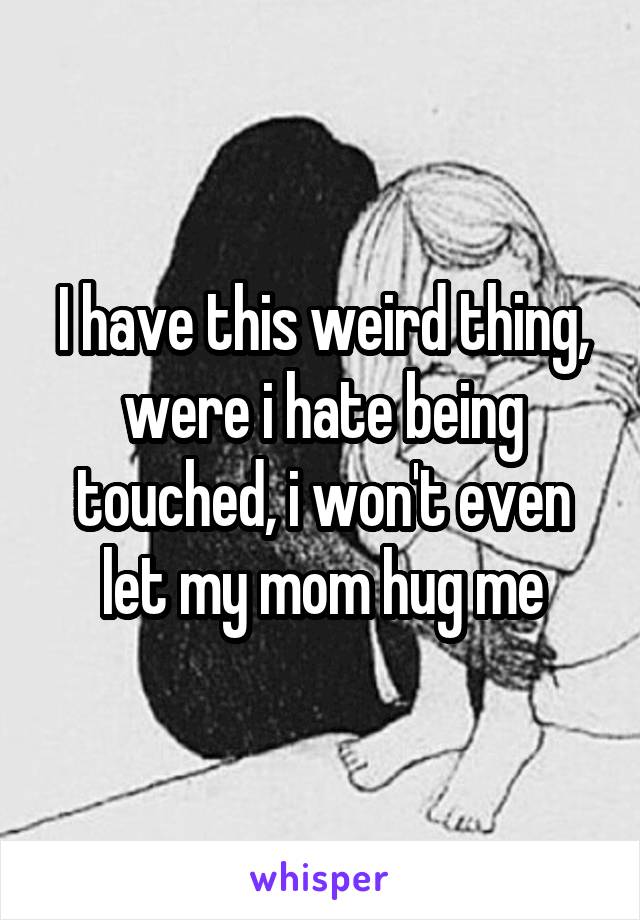 I have this weird thing, were i hate being touched, i won't even let my mom hug me