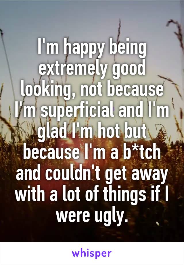 I'm happy being extremely good looking, not because I'm superficial and I'm glad I'm hot but because I'm a b*tch and couldn't get away with a lot of things if I were ugly.