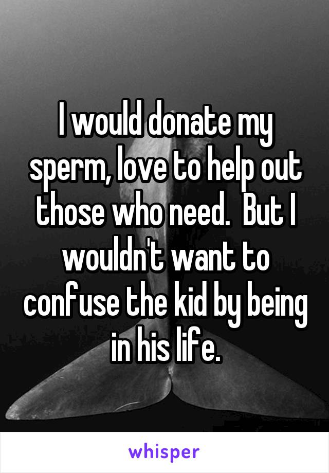 I would donate my sperm, love to help out those who need.  But I wouldn't want to confuse the kid by being in his life.
