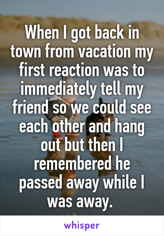 When I got back in town from vacation my first reaction was to immediately tell my friend so we could see each other and hang out but then I remembered he passed away while I was away. 