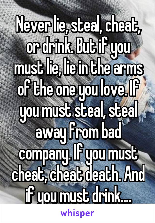 Never lie, steal, cheat, or drink. But if you must lie, lie in the arms of the one you love. If you must steal, steal away from bad company. If you must cheat, cheat death. And if you must drink....