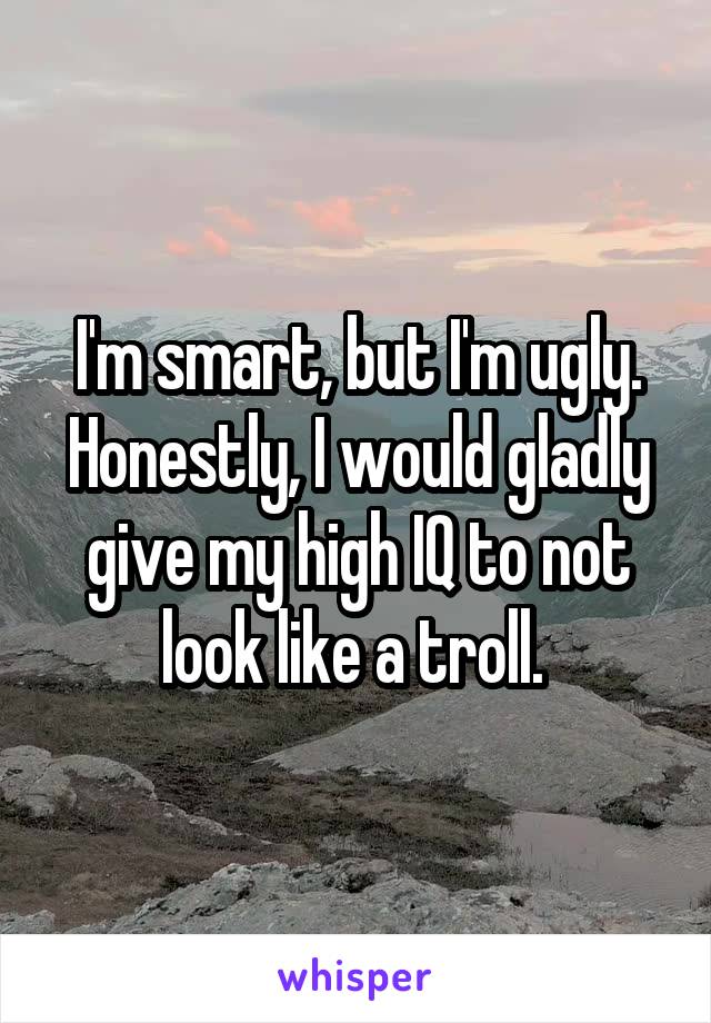 I'm smart, but I'm ugly. Honestly, I would gladly give my high IQ to not look like a troll. 
