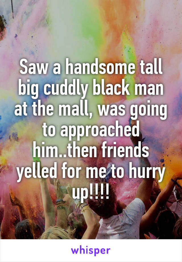 Saw a handsome tall big cuddly black man at the mall, was going to approached him..then friends yelled for me to hurry up!!!!