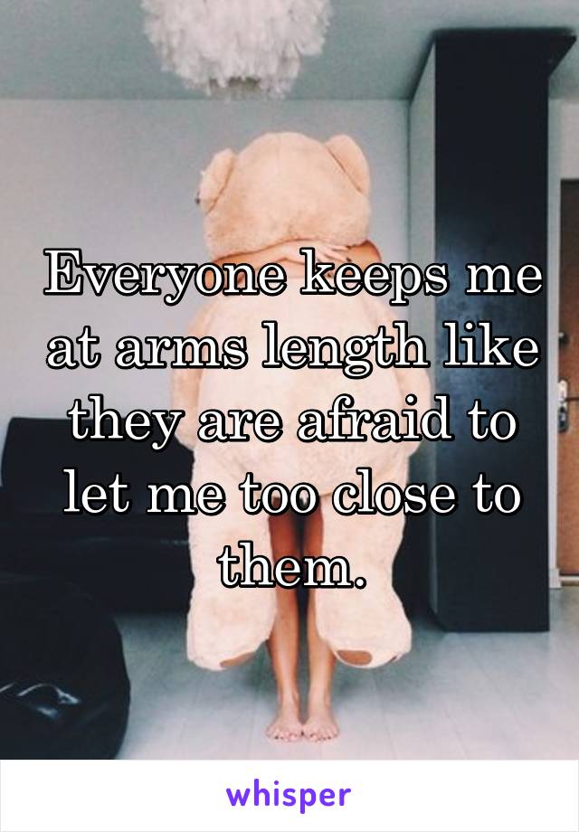Everyone keeps me at arms length like they are afraid to let me too close to them.