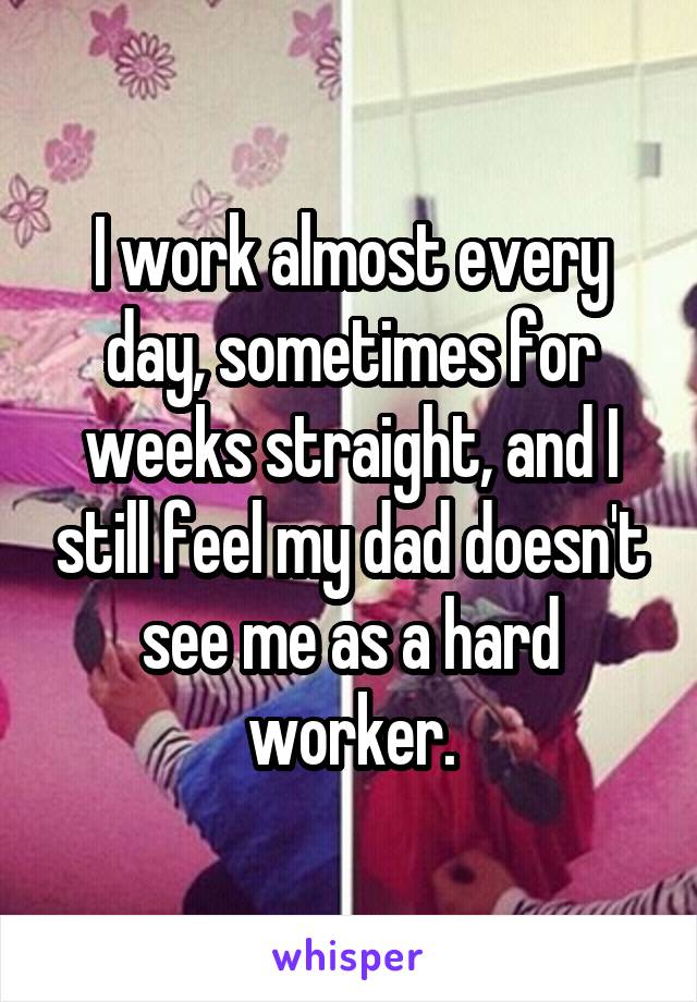 I work almost every day, sometimes for weeks straight, and I still feel my dad doesn't see me as a hard worker.