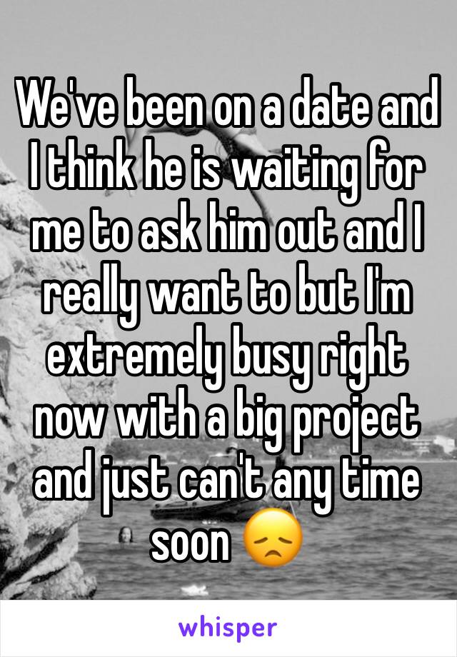 We've been on a date and I think he is waiting for me to ask him out and I really want to but I'm extremely busy right now with a big project and just can't any time soon 😞