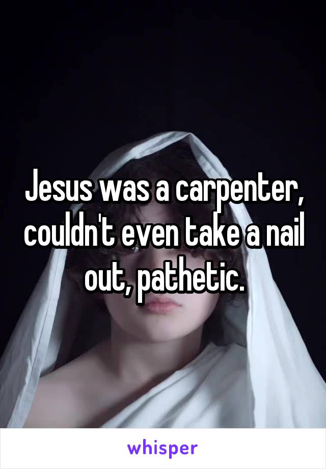 Jesus was a carpenter, couldn't even take a nail out, pathetic.