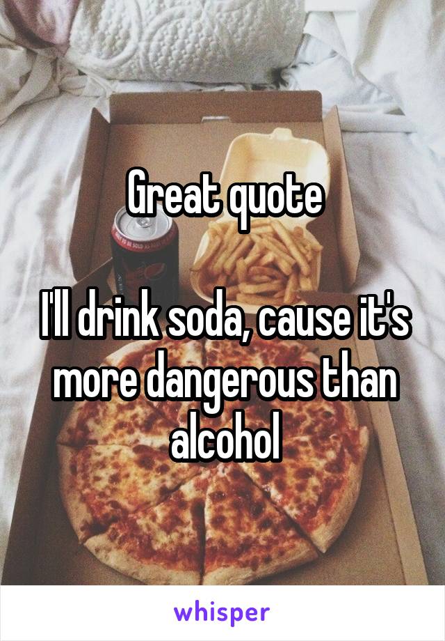 Great quote

I'll drink soda, cause it's more dangerous than alcohol