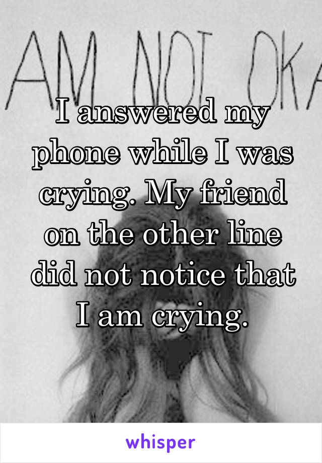 I answered my phone while I was crying. My friend on the other line did not notice that I am crying.
