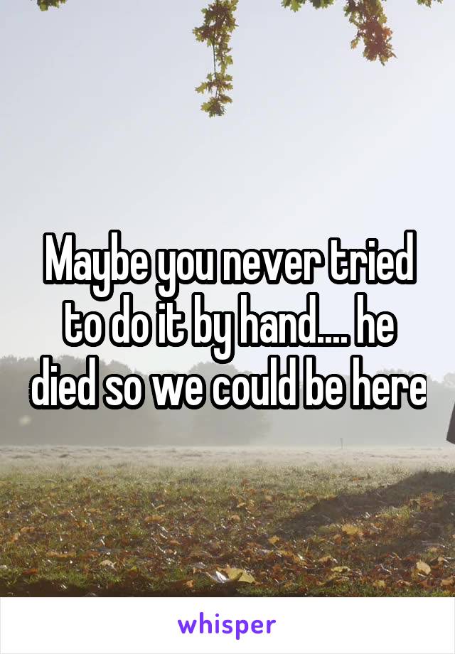 Maybe you never tried to do it by hand.... he died so we could be here