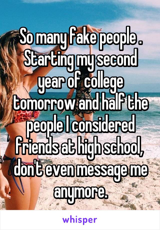 So many fake people . Starting my second year of college tomorrow and half the people I considered friends at high school,  don't even message me anymore.