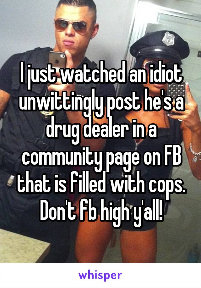 I just watched an idiot unwittingly post he's a drug dealer in a community page on FB that is filled with cops. Don't fb high y'all!