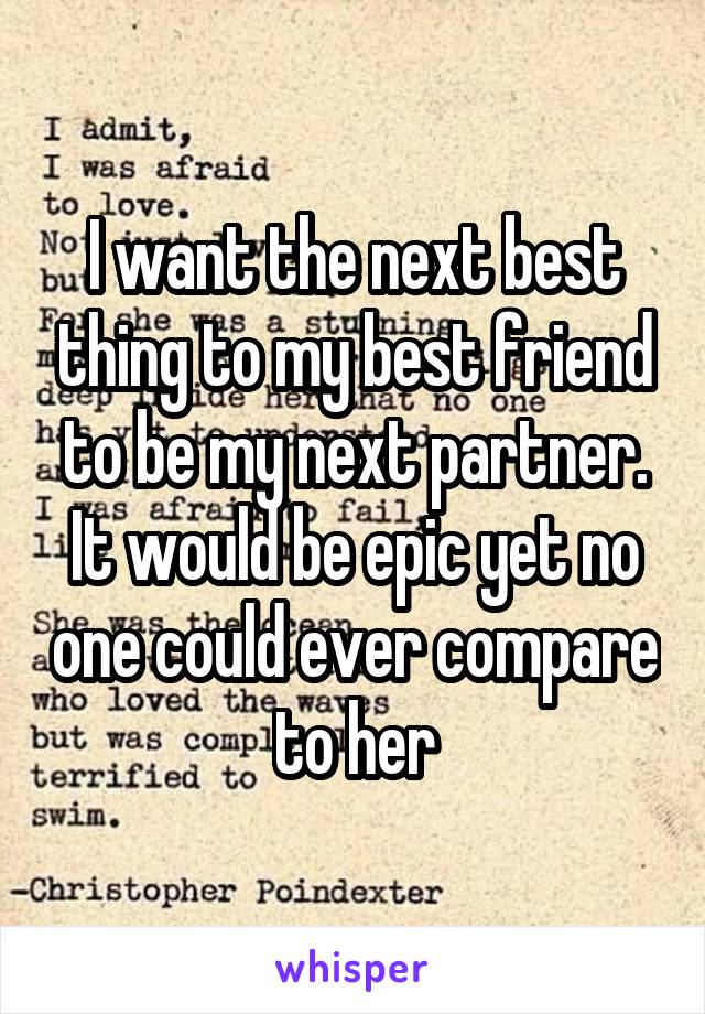 I want the next best thing to my best friend to be my next partner. It would be epic yet no one could ever compare to her
