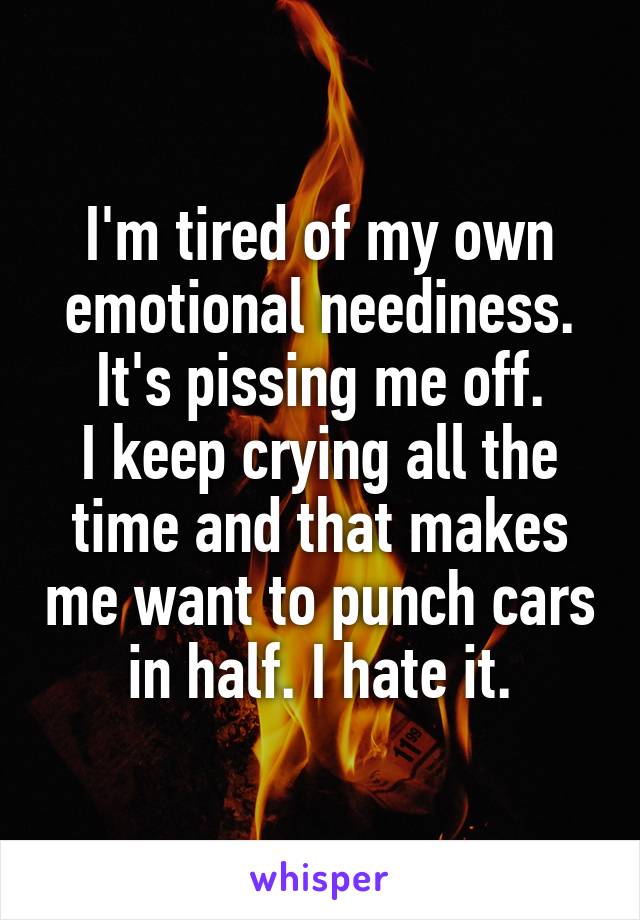 I'm tired of my own emotional neediness. It's pissing me off.
I keep crying all the time and that makes me want to punch cars in half. I hate it.