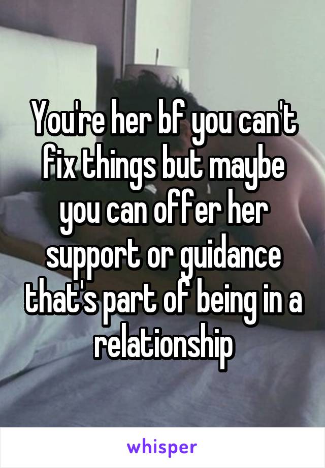 You're her bf you can't fix things but maybe you can offer her support or guidance that's part of being in a relationship
